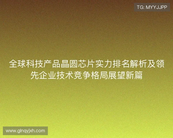 全球科技产品晶圆芯片实力排名解析及领先企业技术竞争格局展望新篇 全球科技产品晶圆芯片实力排名解析及领先企业技术竞争格局展望新篇