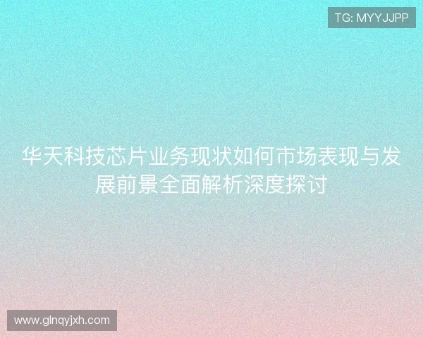 华天科技芯片业务现状如何市场表现与发展前景全面解析深度探讨 华天科技芯片业务现状如何市场表现与发展前景全面解析深度探讨